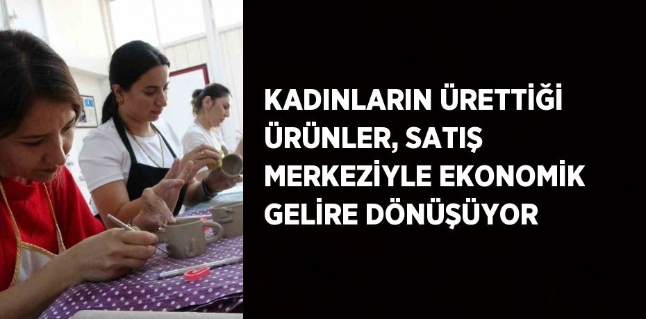 KADINLARIN ÜRETTİĞİ ÜRÜNLER, SATIŞ MERKEZİYLE EKONOMİK GELİRE DÖNÜŞÜYOR