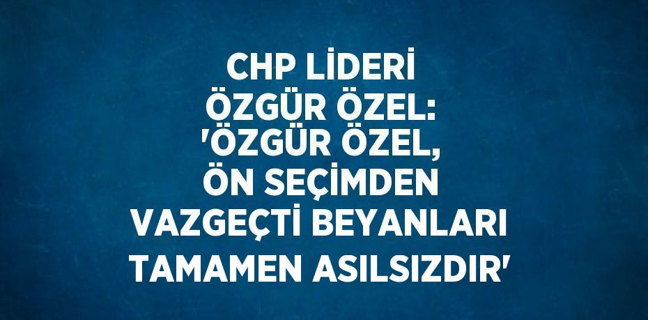 CHP LİDERİ ÖZGÜR ÖZEL: 'ÖZGÜR ÖZEL, ÖN SEÇİMDEN VAZGEÇTİ BEYANLARI TAMAMEN ASILSIZDIR'