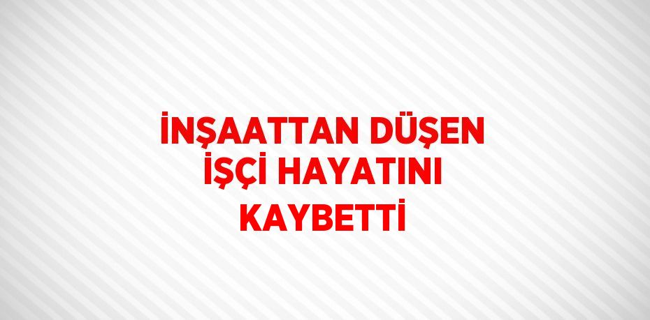 İNŞAATTAN DÜŞEN İŞÇİ HAYATINI KAYBETTİ