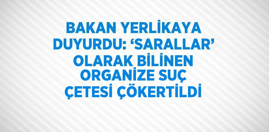 BAKAN YERLİKAYA DUYURDU: ‘SARALLAR’ OLARAK BİLİNEN ORGANİZE SUÇ ÇETESİ ÇÖKERTİLDİ