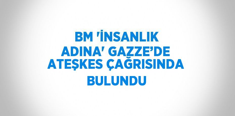 BM 'İNSANLIK ADINA' GAZZE’DE ATEŞKES ÇAĞRISINDA BULUNDU