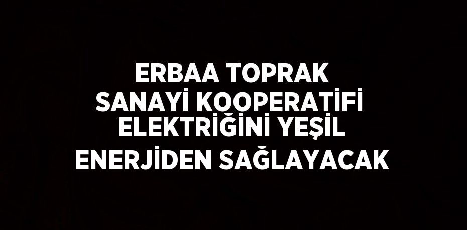 ERBAA TOPRAK SANAYİ KOOPERATİFİ ELEKTRİĞİNİ YEŞİL ENERJİDEN SAĞLAYACAK