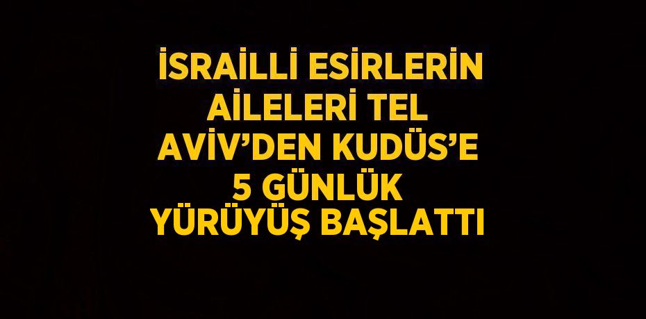 İSRAİLLİ ESİRLERİN AİLELERİ TEL AVİV’DEN KUDÜS’E 5 GÜNLÜK YÜRÜYÜŞ BAŞLATTI