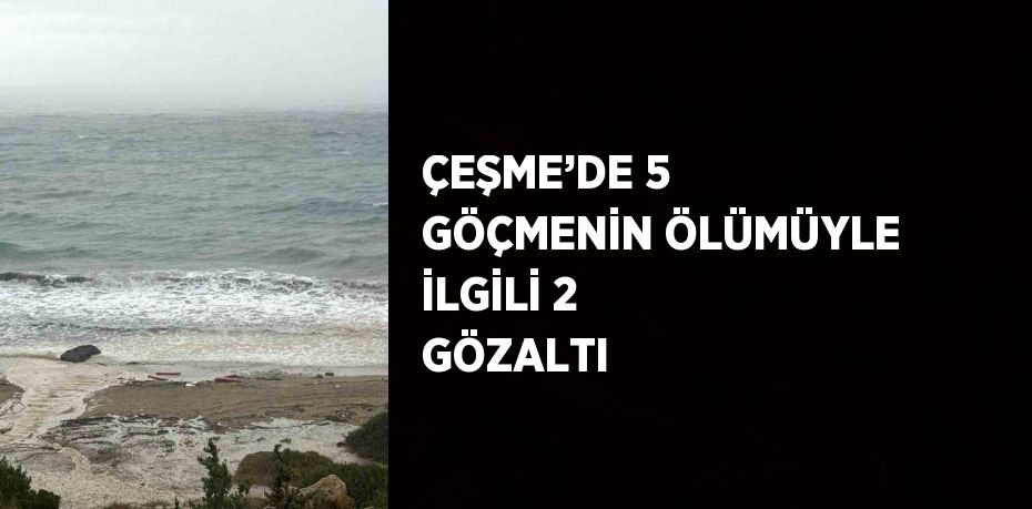 ÇEŞME’DE 5 GÖÇMENİN ÖLÜMÜYLE İLGİLİ 2 GÖZALTI