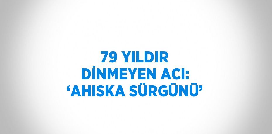 79 YILDIR DİNMEYEN ACI: ‘AHISKA SÜRGÜNÜ’