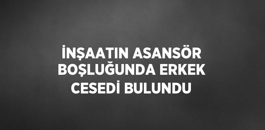 İNŞAATIN ASANSÖR BOŞLUĞUNDA ERKEK CESEDİ BULUNDU