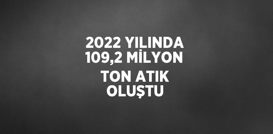 2022 YILINDA 109,2 MİLYON TON ATIK OLUŞTU