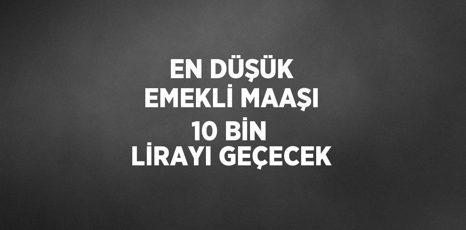 EN DÜŞÜK EMEKLİ MAAŞI 10 BİN LİRAYI GEÇECEK