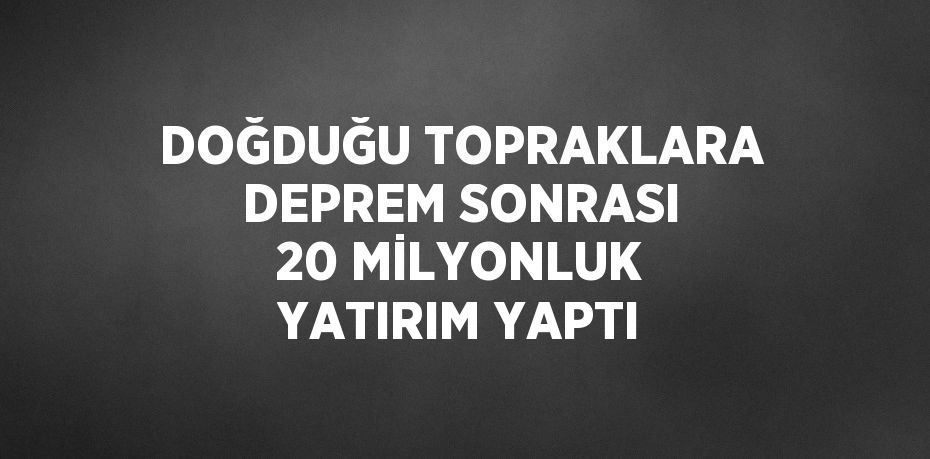 DOĞDUĞU TOPRAKLARA DEPREM SONRASI 20 MİLYONLUK YATIRIM YAPTI