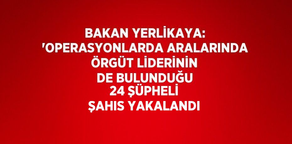 BAKAN YERLİKAYA: 'OPERASYONLARDA ARALARINDA ÖRGÜT LİDERİNİN DE BULUNDUĞU 24 ŞÜPHELİ ŞAHIS YAKALANDI