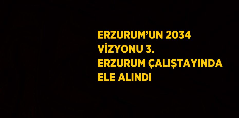 ERZURUM’UN 2034 VİZYONU 3. ERZURUM ÇALIŞTAYINDA ELE ALINDI