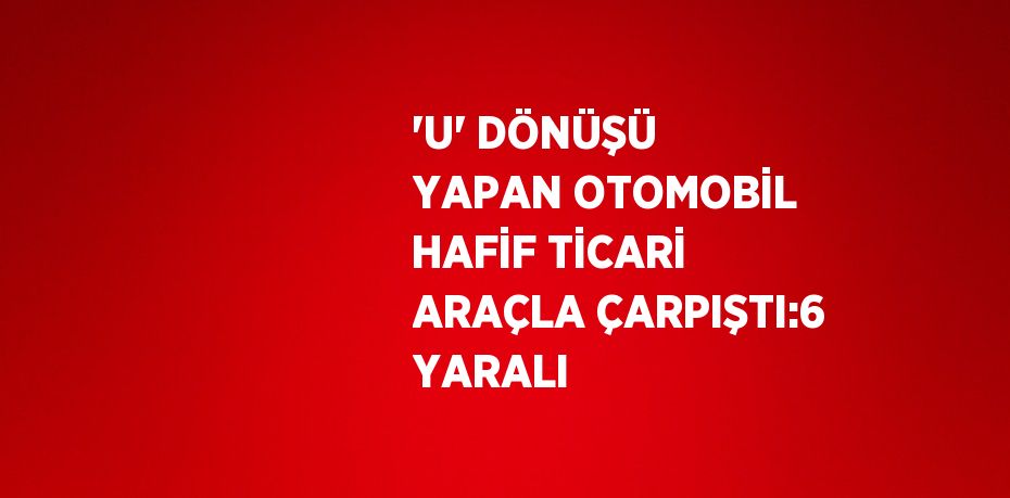 'U' DÖNÜŞÜ YAPAN OTOMOBİL HAFİF TİCARİ ARAÇLA ÇARPIŞTI:6 YARALI