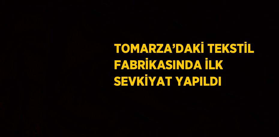 TOMARZA’DAKİ TEKSTİL FABRİKASINDA İLK SEVKİYAT YAPILDI