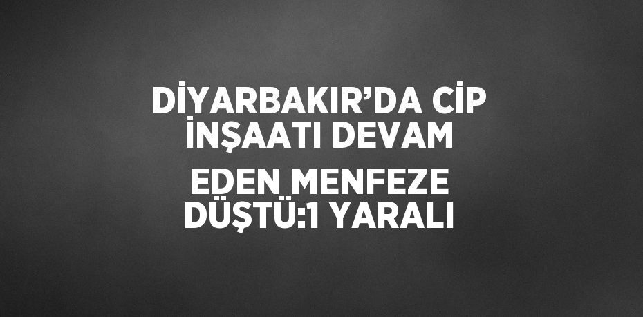 DİYARBAKIR’DA CİP İNŞAATI DEVAM EDEN MENFEZE DÜŞTÜ:1 YARALI