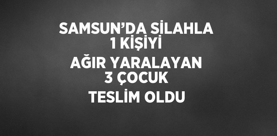 SAMSUN’DA SİLAHLA 1 KİŞİYİ AĞIR YARALAYAN 3 ÇOCUK TESLİM OLDU