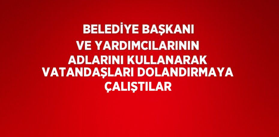 BELEDİYE BAŞKANI VE YARDIMCILARININ ADLARINI KULLANARAK VATANDAŞLARI DOLANDIRMAYA ÇALIŞTILAR