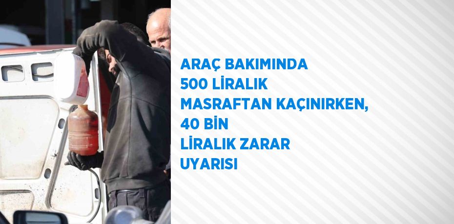 ARAÇ BAKIMINDA 500 LİRALIK MASRAFTAN KAÇINIRKEN, 40 BİN LİRALIK ZARAR UYARISI