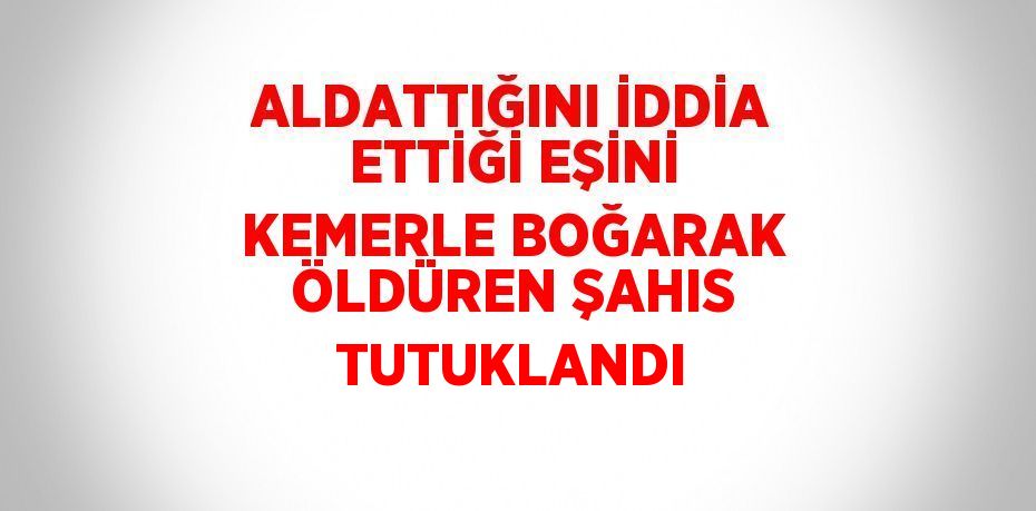 ALDATTIĞINI İDDİA ETTİĞİ EŞİNİ KEMERLE BOĞARAK ÖLDÜREN ŞAHIS TUTUKLANDI