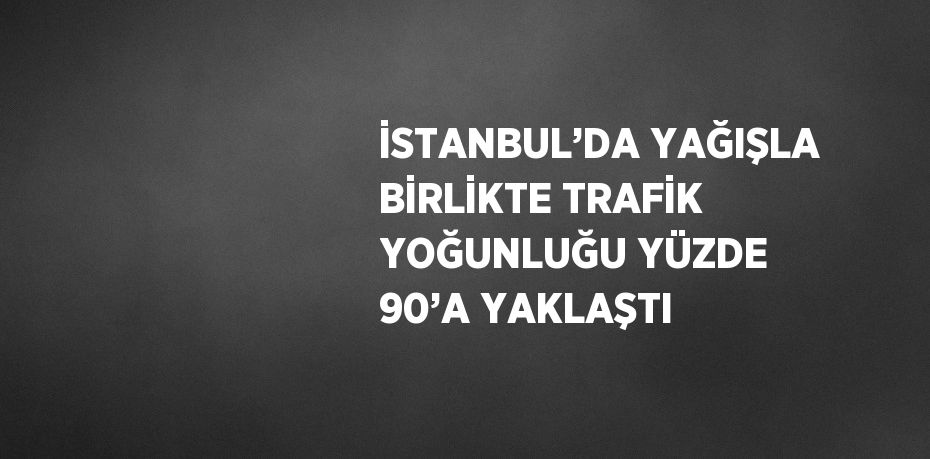 İSTANBUL’DA YAĞIŞLA BİRLİKTE TRAFİK YOĞUNLUĞU YÜZDE 90’A YAKLAŞTI