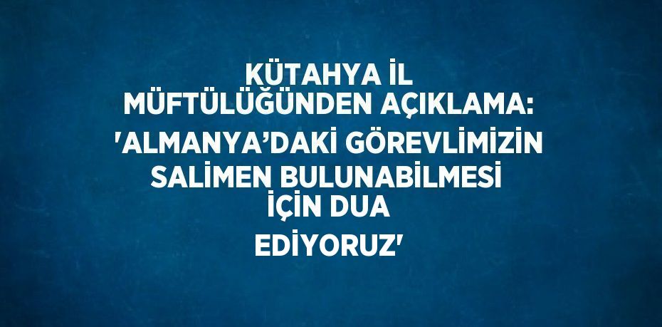 KÜTAHYA İL MÜFTÜLÜĞÜNDEN AÇIKLAMA: 'ALMANYA’DAKİ GÖREVLİMİZİN SALİMEN BULUNABİLMESİ İÇİN DUA EDİYORUZ'