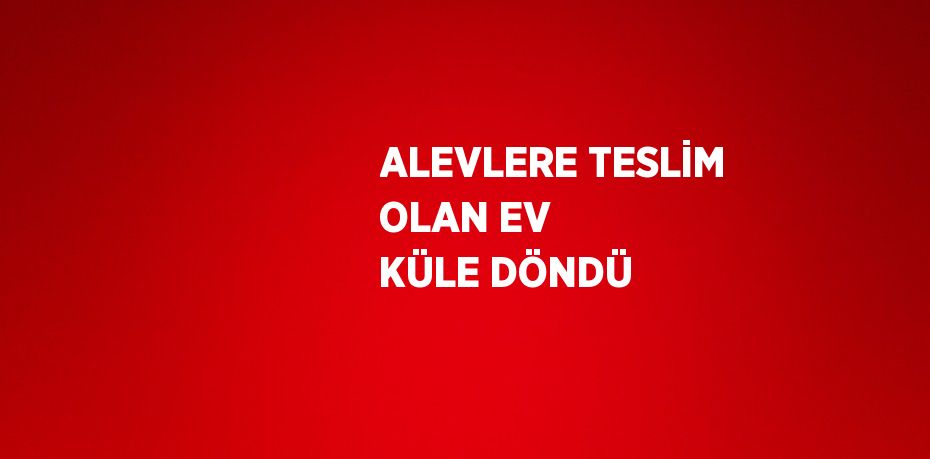 ALEVLERE TESLİM OLAN EV KÜLE DÖNDÜ