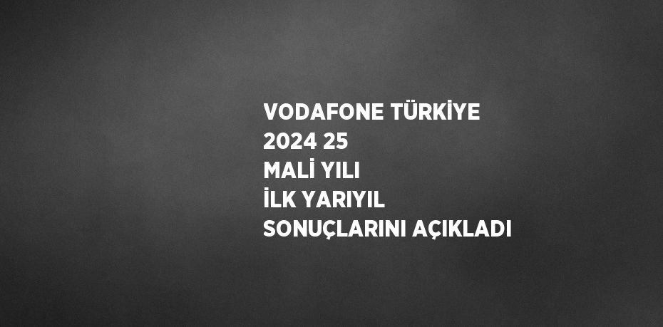 VODAFONE TÜRKİYE 2024 25 MALİ YILI İLK YARIYIL SONUÇLARINI AÇIKLADI