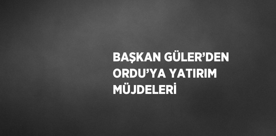 BAŞKAN GÜLER’DEN ORDU’YA YATIRIM MÜJDELERİ