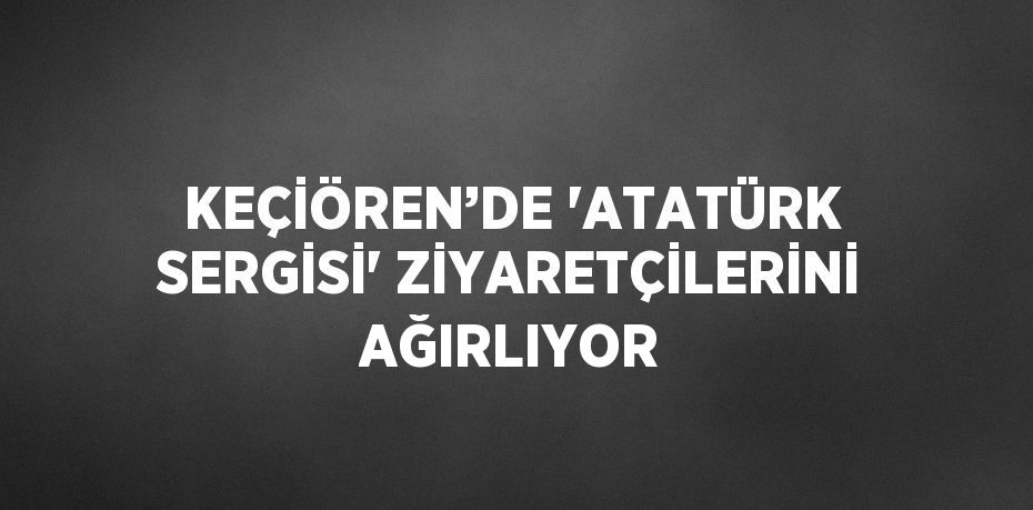 KEÇİÖREN’DE 'ATATÜRK SERGİSİ' ZİYARETÇİLERİNİ AĞIRLIYOR