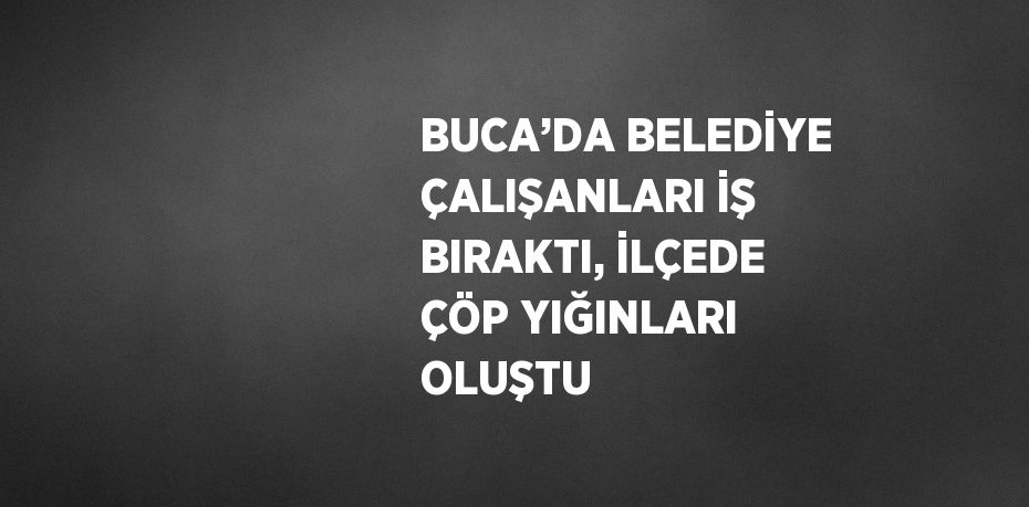 BUCA’DA BELEDİYE ÇALIŞANLARI İŞ BIRAKTI, İLÇEDE ÇÖP YIĞINLARI OLUŞTU