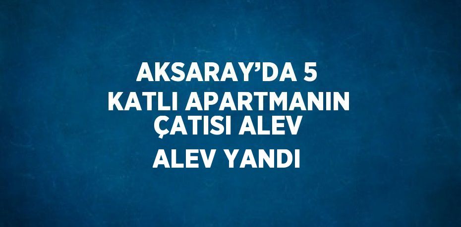 AKSARAY’DA 5 KATLI APARTMANIN ÇATISI ALEV ALEV YANDI