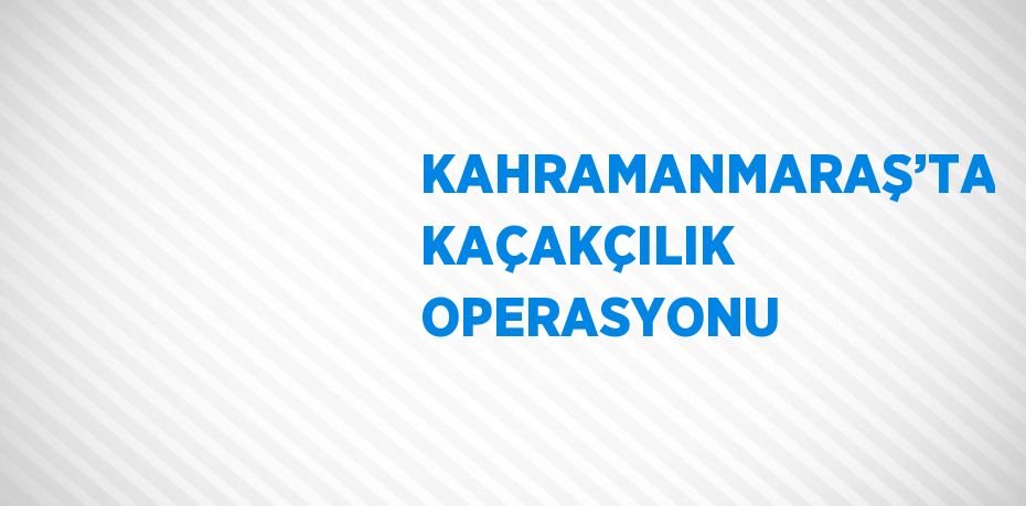 KAHRAMANMARAŞ’TA KAÇAKÇILIK OPERASYONU