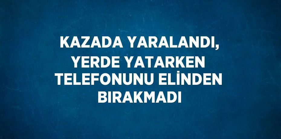 KAZADA YARALANDI, YERDE YATARKEN TELEFONUNU ELİNDEN BIRAKMADI