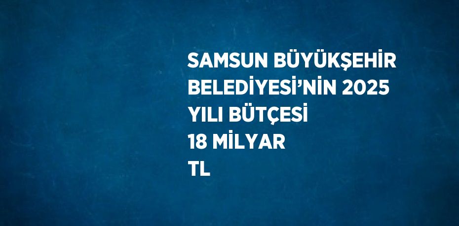 SAMSUN BÜYÜKŞEHİR BELEDİYESİ’NİN 2025 YILI BÜTÇESİ 18 MİLYAR TL