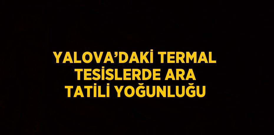 YALOVA’DAKİ TERMAL TESİSLERDE ARA TATİLİ YOĞUNLUĞU