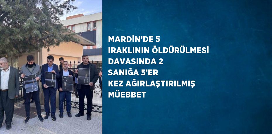 MARDİN’DE 5 IRAKLININ ÖLDÜRÜLMESİ DAVASINDA 2 SANIĞA 5’ER KEZ AĞIRLAŞTIRILMIŞ MÜEBBET