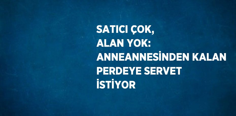 SATICI ÇOK, ALAN YOK: ANNEANNESİNDEN KALAN PERDEYE SERVET İSTİYOR