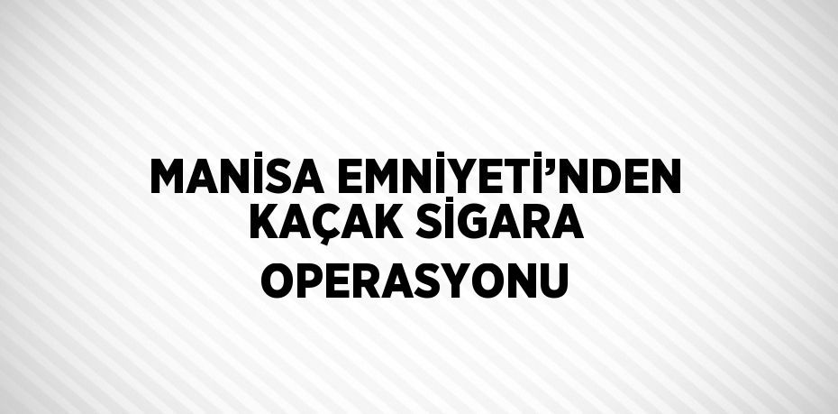 MANİSA EMNİYETİ’NDEN KAÇAK SİGARA OPERASYONU