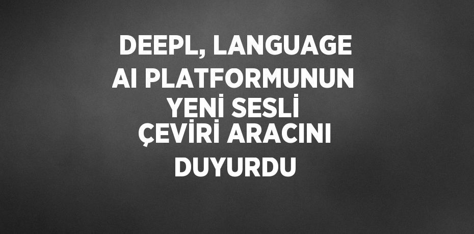 DEEPL, LANGUAGE AI PLATFORMUNUN YENİ SESLİ ÇEVİRİ ARACINI DUYURDU