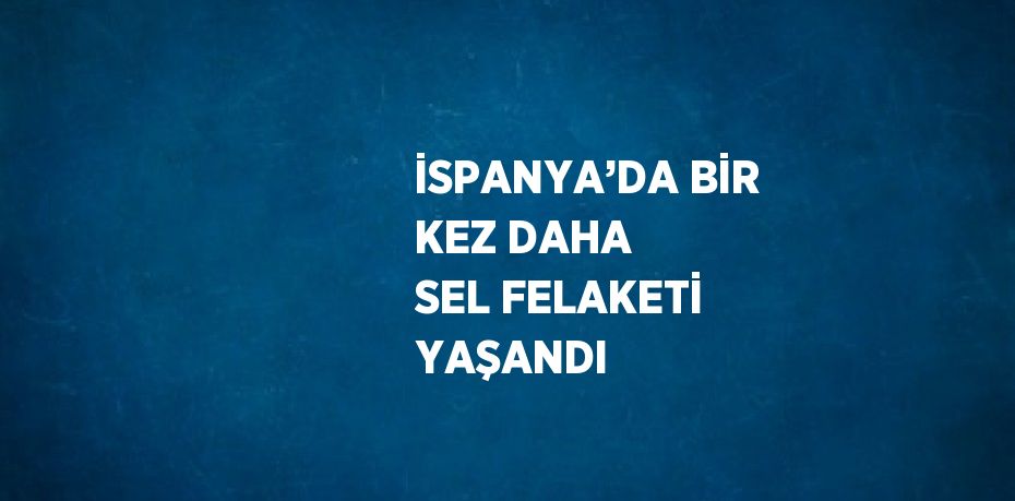 İSPANYA’DA BİR KEZ DAHA SEL FELAKETİ YAŞANDI