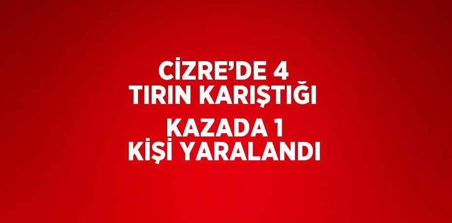 CİZRE’DE 4 TIRIN KARIŞTIĞI KAZADA 1 KİŞİ YARALANDI