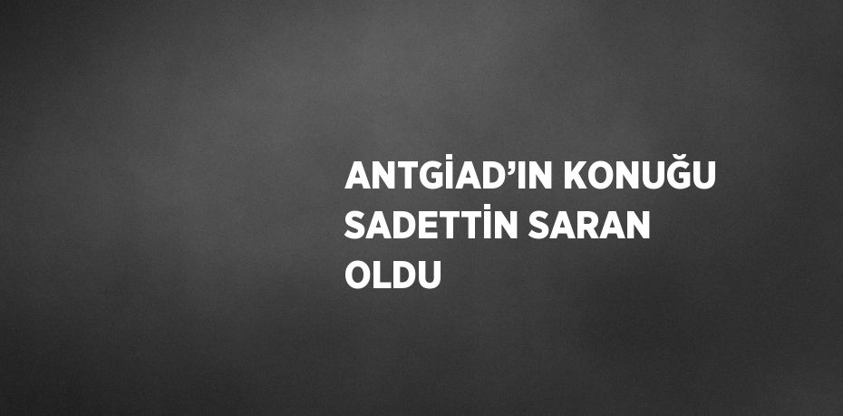 ANTGİAD’IN KONUĞU SADETTİN SARAN OLDU