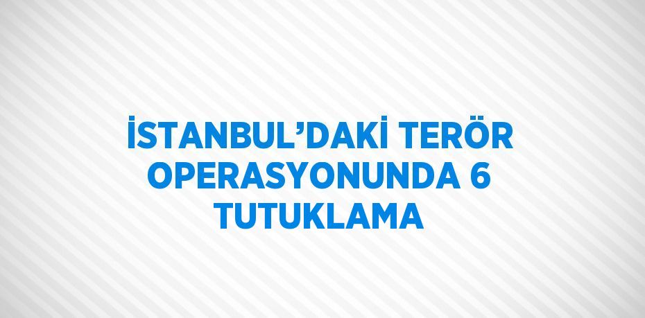 İSTANBUL’DAKİ TERÖR OPERASYONUNDA 6 TUTUKLAMA