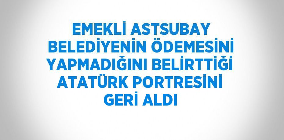 EMEKLİ ASTSUBAY BELEDİYENİN ÖDEMESİNİ YAPMADIĞINI BELİRTTİĞİ ATATÜRK PORTRESİNİ GERİ ALDI