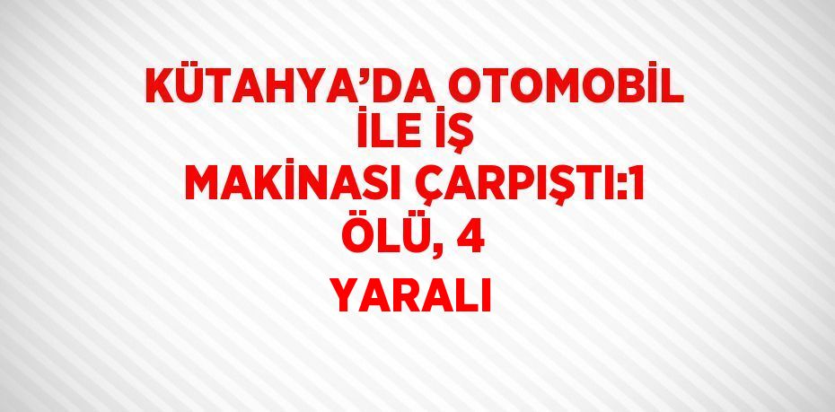 KÜTAHYA’DA OTOMOBİL İLE İŞ MAKİNASI ÇARPIŞTI:1 ÖLÜ, 4 YARALI