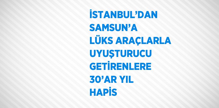 İSTANBUL’DAN SAMSUN’A LÜKS ARAÇLARLA UYUŞTURUCU GETİRENLERE 30’AR YIL HAPİS