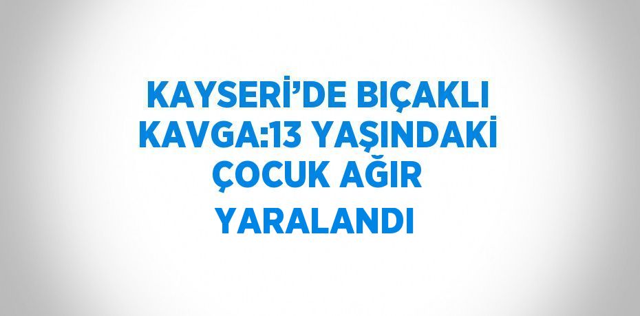 KAYSERİ’DE BIÇAKLI KAVGA:13 YAŞINDAKİ ÇOCUK AĞIR YARALANDI