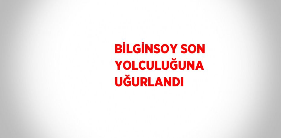 BİLGİNSOY SON YOLCULUĞUNA UĞURLANDI