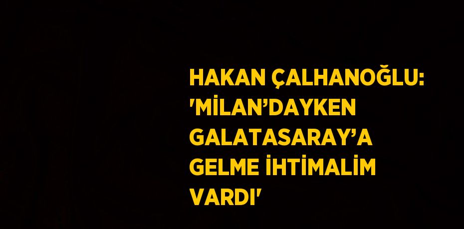 HAKAN ÇALHANOĞLU: 'MİLAN’DAYKEN GALATASARAY’A GELME İHTİMALİM VARDI'