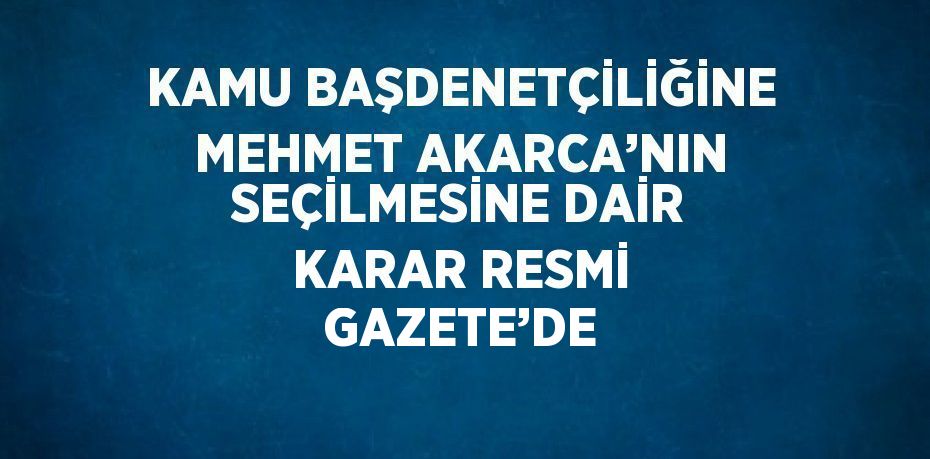 KAMU BAŞDENETÇİLİĞİNE MEHMET AKARCA’NIN SEÇİLMESİNE DAİR KARAR RESMİ GAZETE’DE