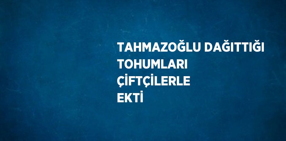 TAHMAZOĞLU DAĞITTIĞI TOHUMLARI ÇİFTÇİLERLE EKTİ